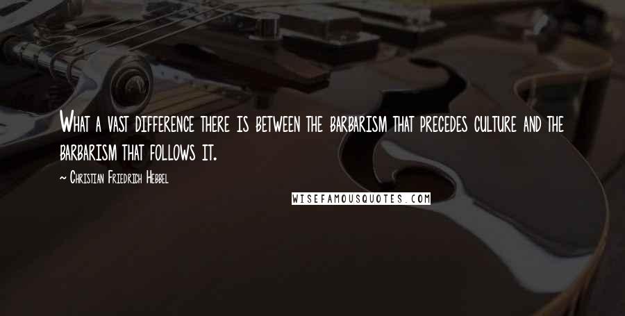 Christian Friedrich Hebbel Quotes: What a vast difference there is between the barbarism that precedes culture and the barbarism that follows it.