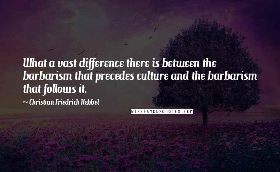 Christian Friedrich Hebbel Quotes: What a vast difference there is between the barbarism that precedes culture and the barbarism that follows it.