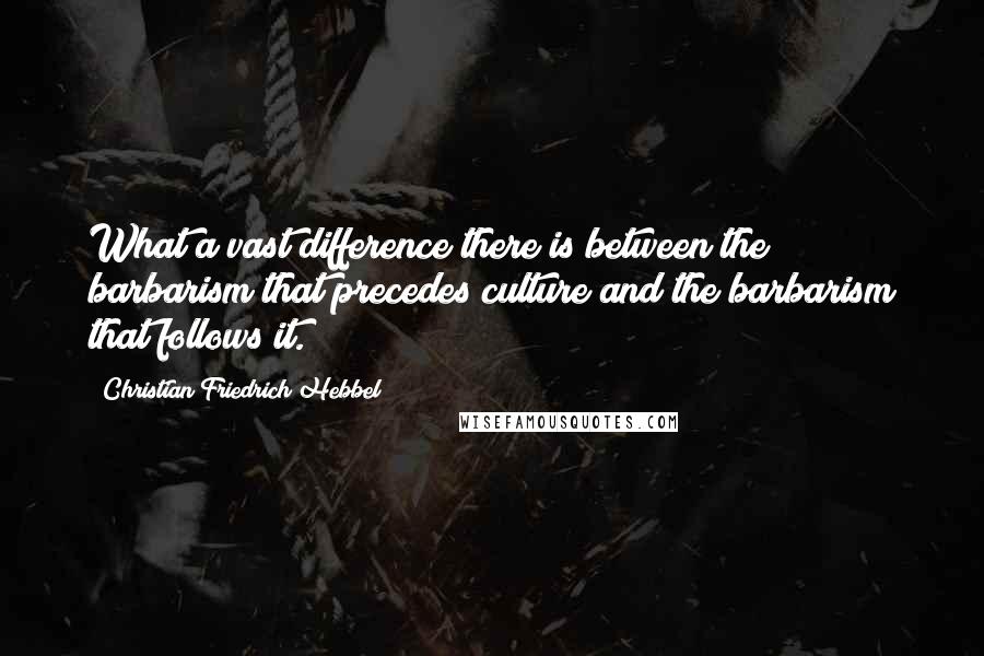 Christian Friedrich Hebbel Quotes: What a vast difference there is between the barbarism that precedes culture and the barbarism that follows it.