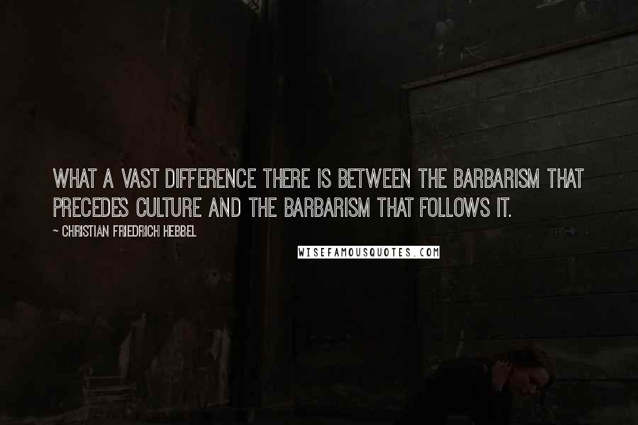 Christian Friedrich Hebbel Quotes: What a vast difference there is between the barbarism that precedes culture and the barbarism that follows it.