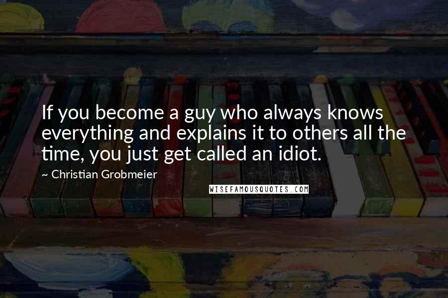 Christian Grobmeier Quotes: If you become a guy who always knows everything and explains it to others all the time, you just get called an idiot.