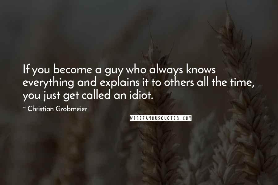 Christian Grobmeier Quotes: If you become a guy who always knows everything and explains it to others all the time, you just get called an idiot.