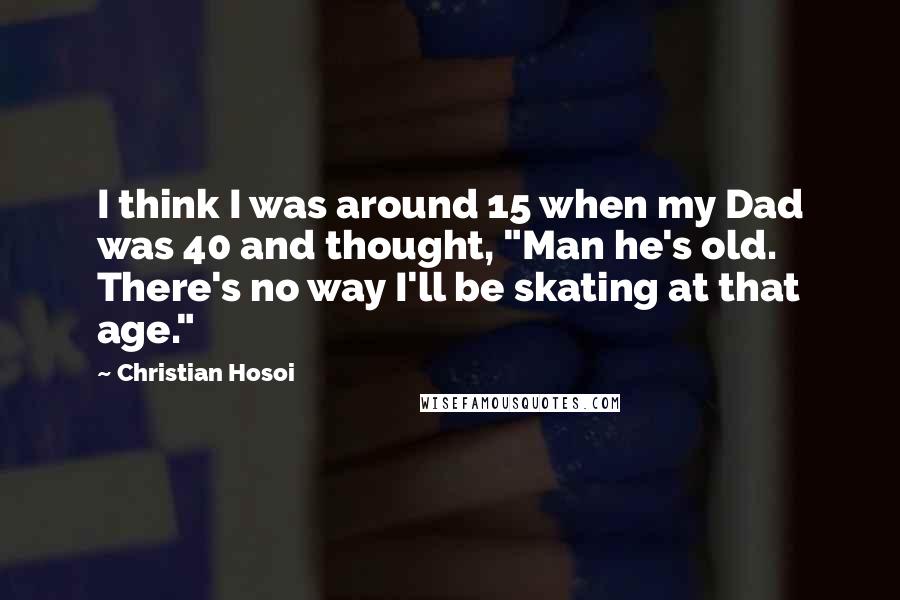 Christian Hosoi Quotes: I think I was around 15 when my Dad was 40 and thought, "Man he's old. There's no way I'll be skating at that age."