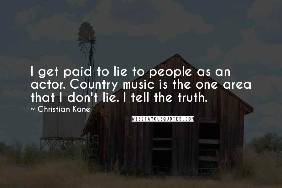 Christian Kane Quotes: I get paid to lie to people as an actor. Country music is the one area that I don't lie. I tell the truth.