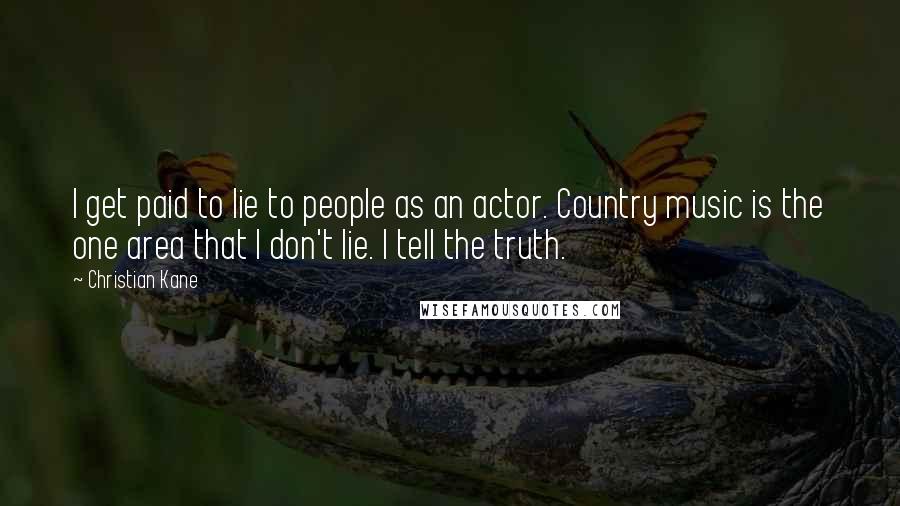 Christian Kane Quotes: I get paid to lie to people as an actor. Country music is the one area that I don't lie. I tell the truth.