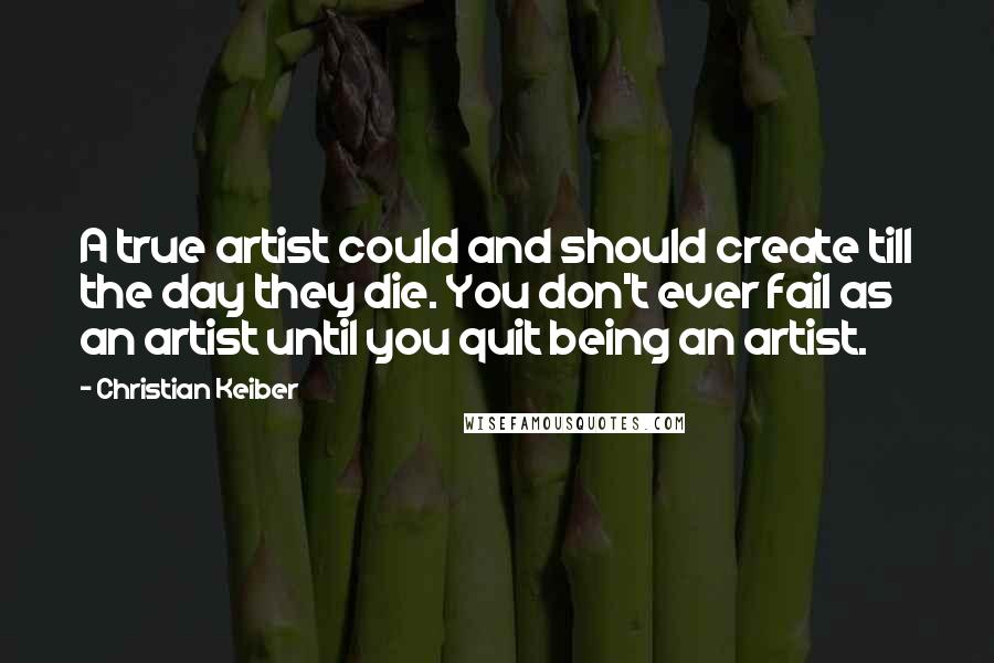 Christian Keiber Quotes: A true artist could and should create till the day they die. You don't ever fail as an artist until you quit being an artist.