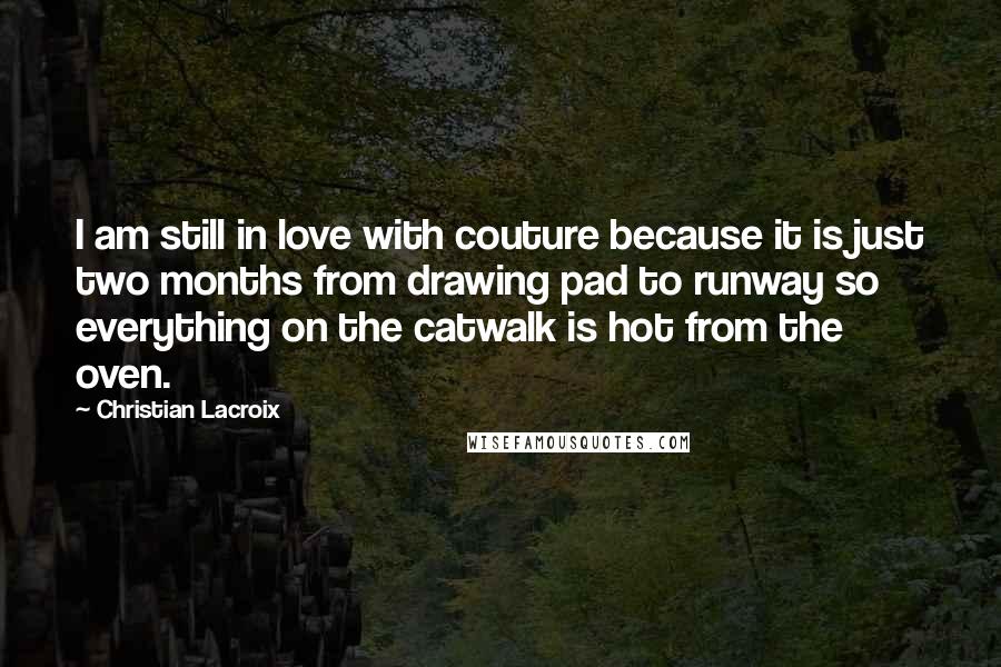 Christian Lacroix Quotes: I am still in love with couture because it is just two months from drawing pad to runway so everything on the catwalk is hot from the oven.