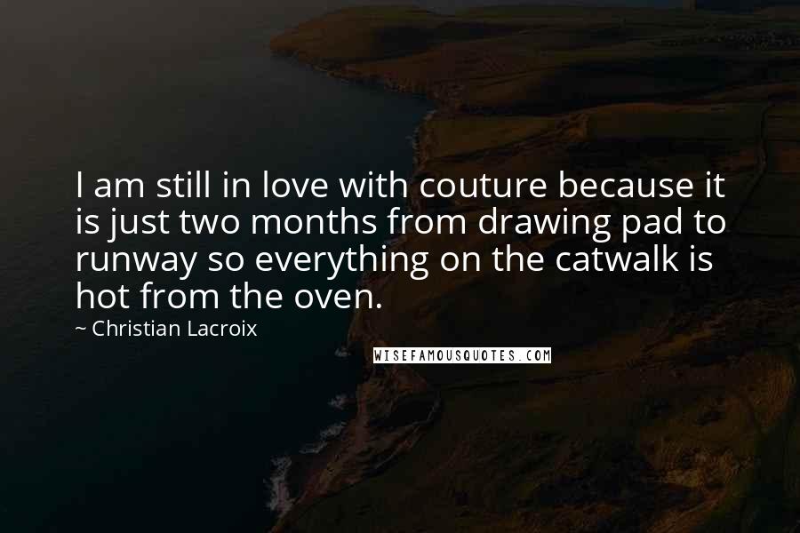 Christian Lacroix Quotes: I am still in love with couture because it is just two months from drawing pad to runway so everything on the catwalk is hot from the oven.