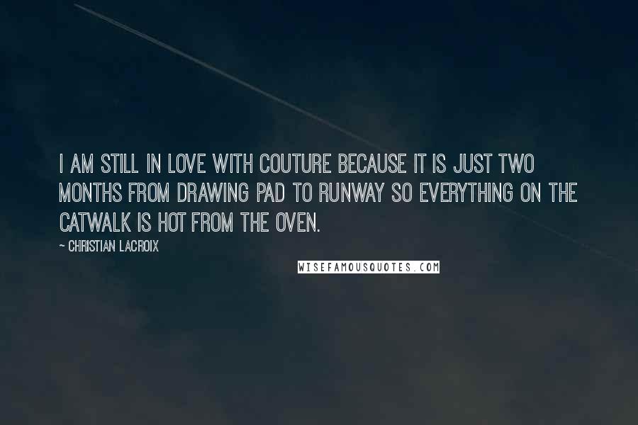 Christian Lacroix Quotes: I am still in love with couture because it is just two months from drawing pad to runway so everything on the catwalk is hot from the oven.