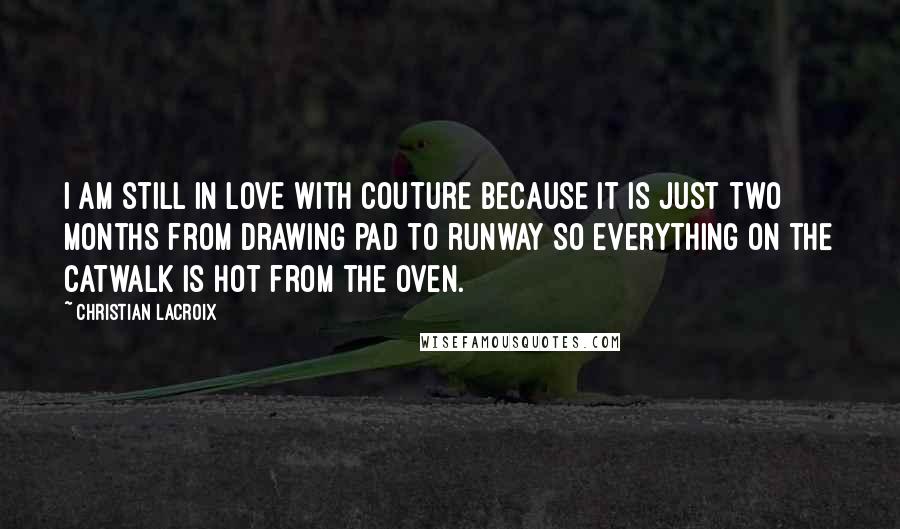 Christian Lacroix Quotes: I am still in love with couture because it is just two months from drawing pad to runway so everything on the catwalk is hot from the oven.