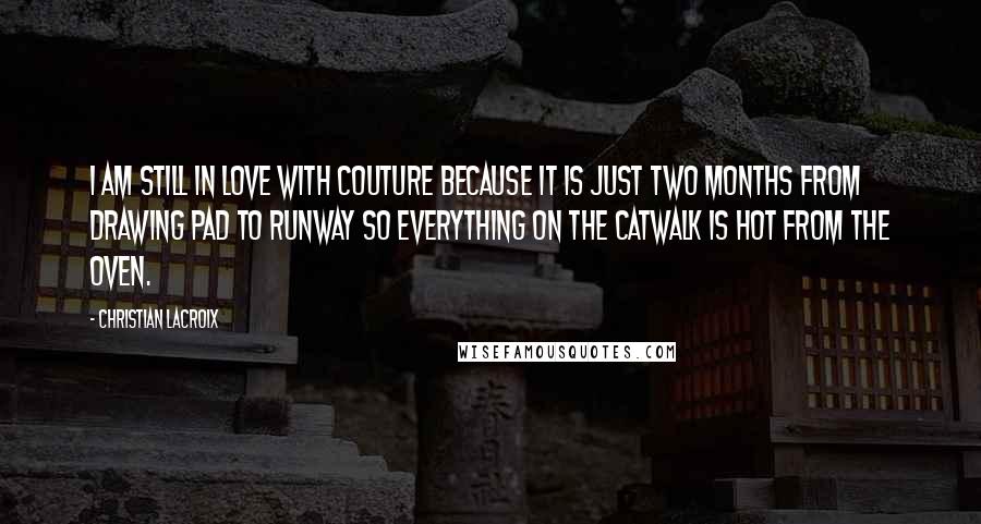 Christian Lacroix Quotes: I am still in love with couture because it is just two months from drawing pad to runway so everything on the catwalk is hot from the oven.