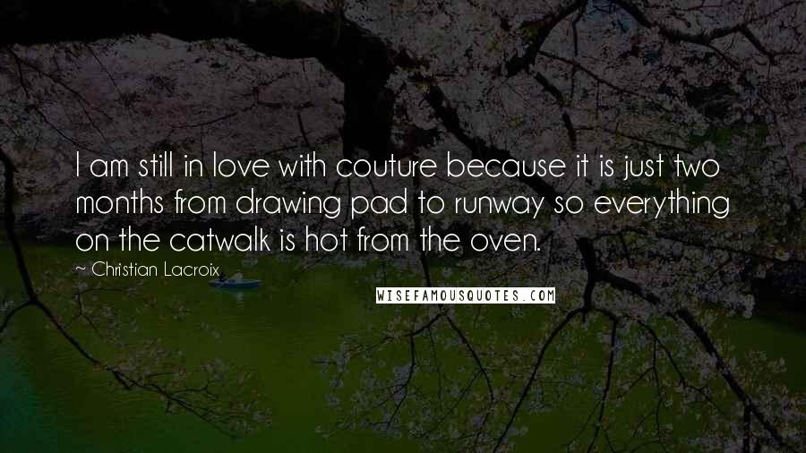 Christian Lacroix Quotes: I am still in love with couture because it is just two months from drawing pad to runway so everything on the catwalk is hot from the oven.