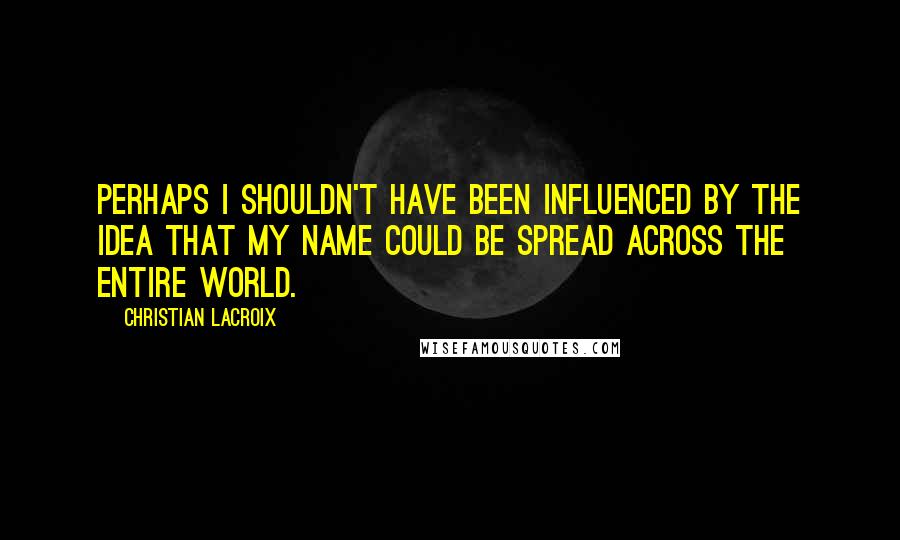 Christian Lacroix Quotes: Perhaps I shouldn't have been influenced by the idea that my name could be spread across the entire world.