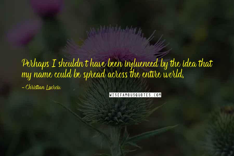 Christian Lacroix Quotes: Perhaps I shouldn't have been influenced by the idea that my name could be spread across the entire world.