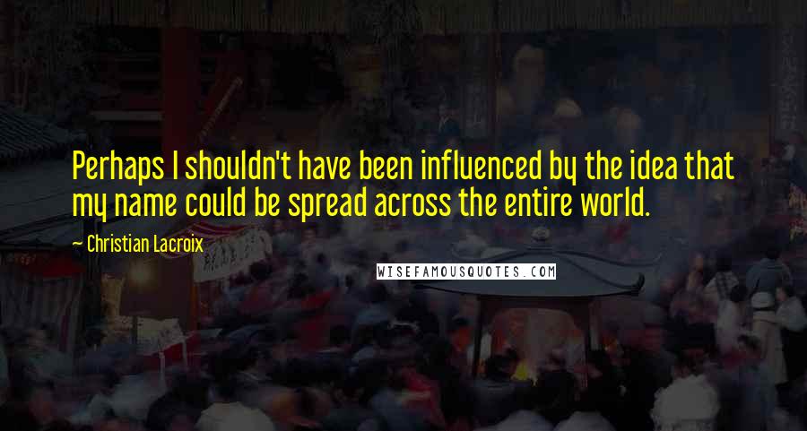 Christian Lacroix Quotes: Perhaps I shouldn't have been influenced by the idea that my name could be spread across the entire world.