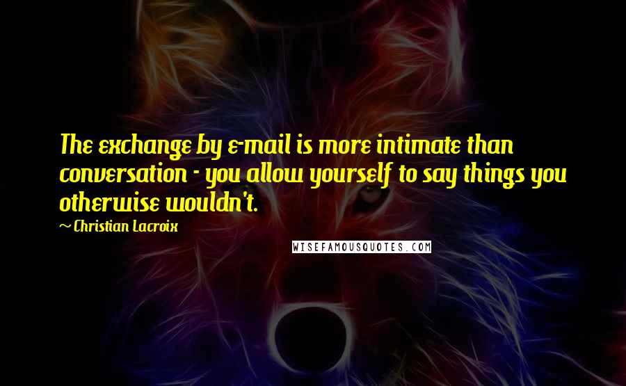 Christian Lacroix Quotes: The exchange by e-mail is more intimate than conversation - you allow yourself to say things you otherwise wouldn't.