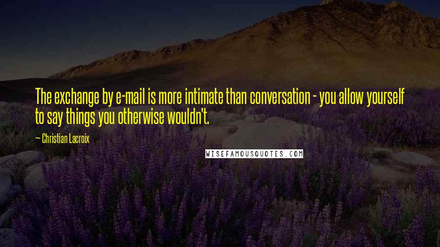 Christian Lacroix Quotes: The exchange by e-mail is more intimate than conversation - you allow yourself to say things you otherwise wouldn't.