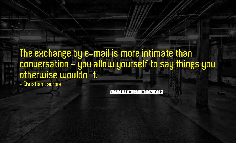 Christian Lacroix Quotes: The exchange by e-mail is more intimate than conversation - you allow yourself to say things you otherwise wouldn't.