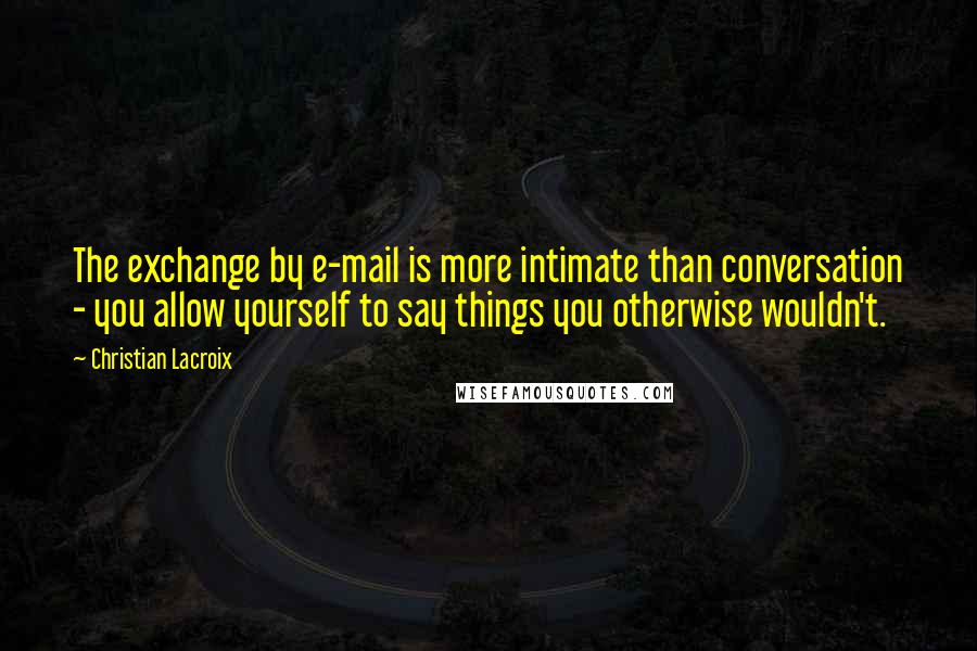 Christian Lacroix Quotes: The exchange by e-mail is more intimate than conversation - you allow yourself to say things you otherwise wouldn't.