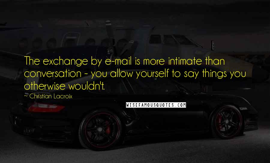 Christian Lacroix Quotes: The exchange by e-mail is more intimate than conversation - you allow yourself to say things you otherwise wouldn't.
