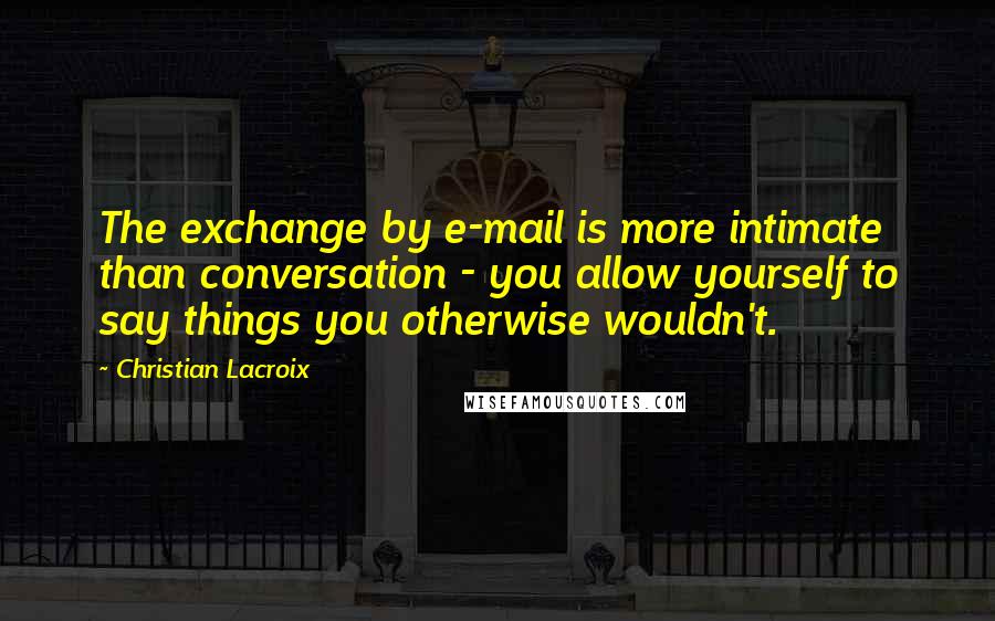 Christian Lacroix Quotes: The exchange by e-mail is more intimate than conversation - you allow yourself to say things you otherwise wouldn't.