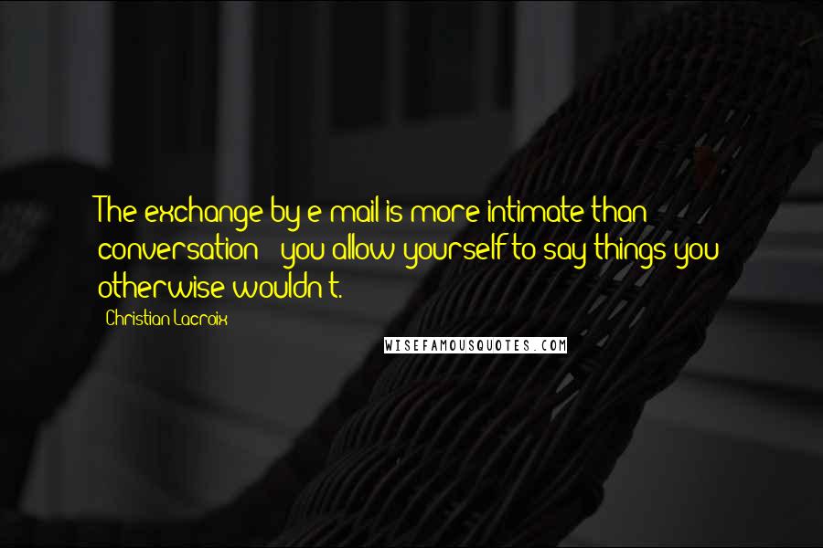 Christian Lacroix Quotes: The exchange by e-mail is more intimate than conversation - you allow yourself to say things you otherwise wouldn't.