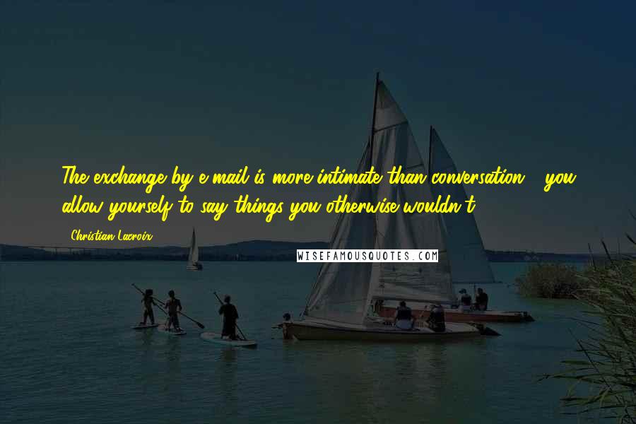 Christian Lacroix Quotes: The exchange by e-mail is more intimate than conversation - you allow yourself to say things you otherwise wouldn't.
