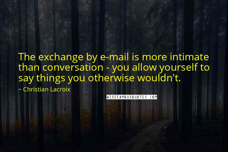Christian Lacroix Quotes: The exchange by e-mail is more intimate than conversation - you allow yourself to say things you otherwise wouldn't.