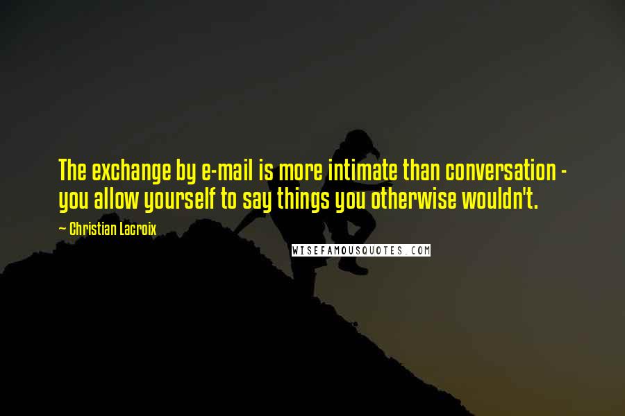 Christian Lacroix Quotes: The exchange by e-mail is more intimate than conversation - you allow yourself to say things you otherwise wouldn't.