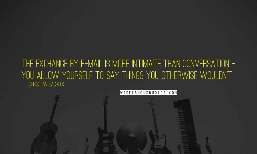 Christian Lacroix Quotes: The exchange by e-mail is more intimate than conversation - you allow yourself to say things you otherwise wouldn't.