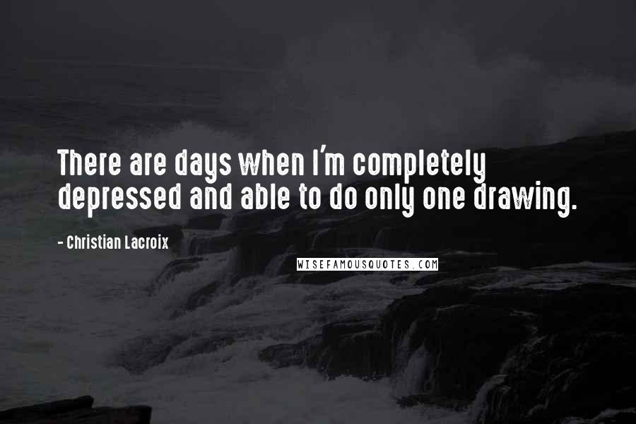 Christian Lacroix Quotes: There are days when I'm completely depressed and able to do only one drawing.