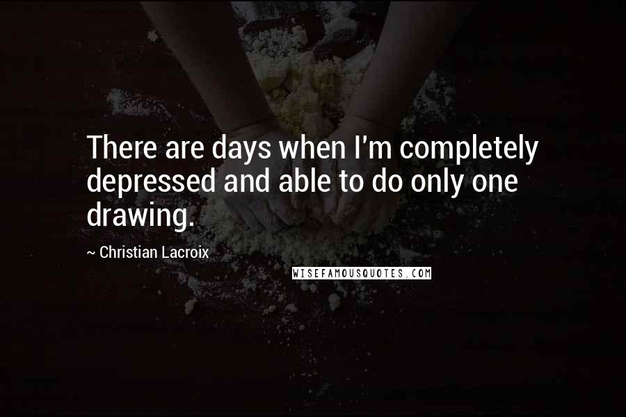 Christian Lacroix Quotes: There are days when I'm completely depressed and able to do only one drawing.