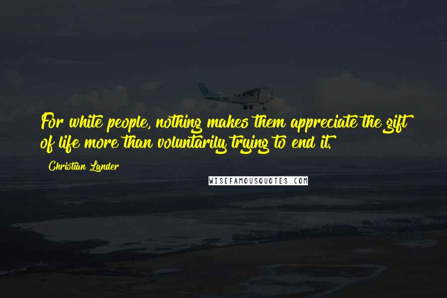 Christian Lander Quotes: For white people, nothing makes them appreciate the gift of life more than voluntarily trying to end it.