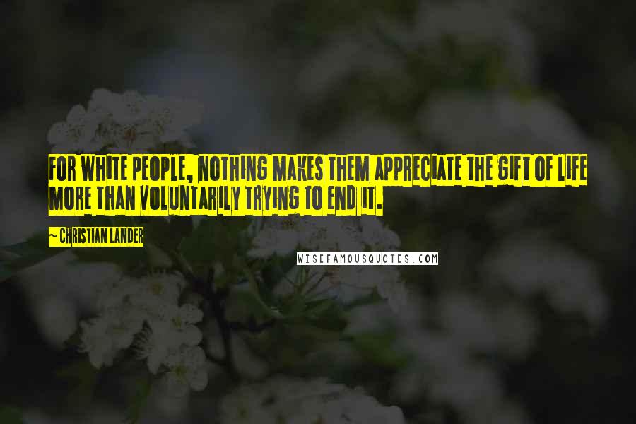 Christian Lander Quotes: For white people, nothing makes them appreciate the gift of life more than voluntarily trying to end it.