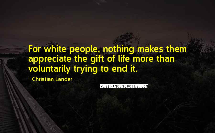 Christian Lander Quotes: For white people, nothing makes them appreciate the gift of life more than voluntarily trying to end it.