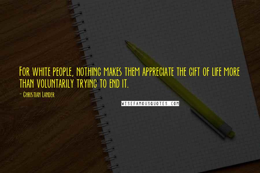 Christian Lander Quotes: For white people, nothing makes them appreciate the gift of life more than voluntarily trying to end it.