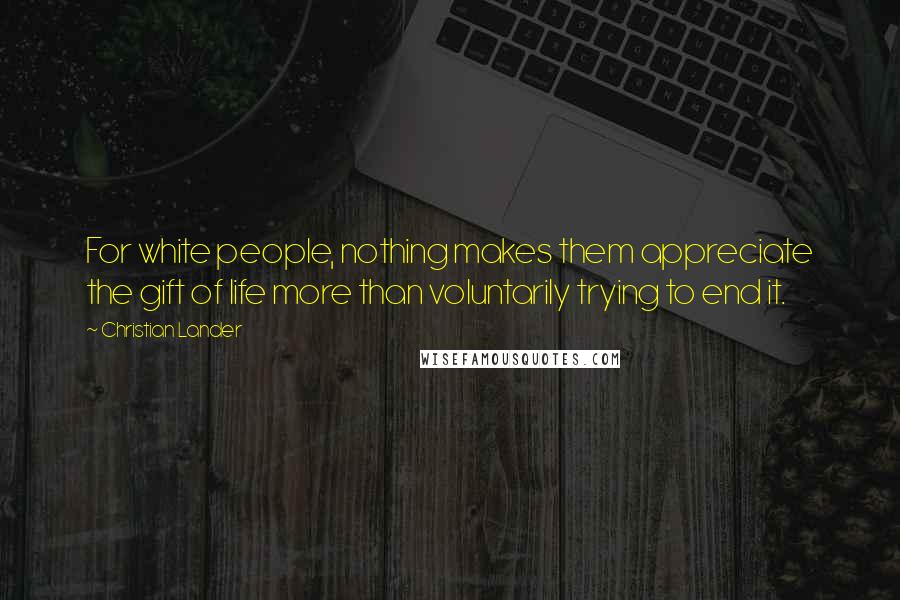 Christian Lander Quotes: For white people, nothing makes them appreciate the gift of life more than voluntarily trying to end it.