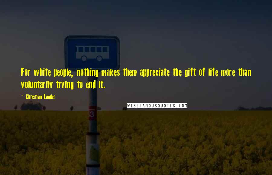 Christian Lander Quotes: For white people, nothing makes them appreciate the gift of life more than voluntarily trying to end it.