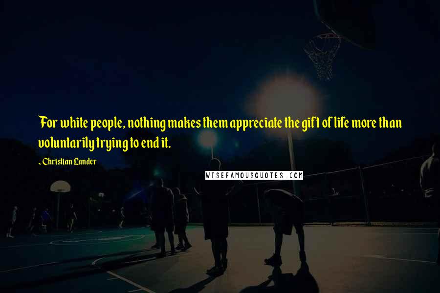 Christian Lander Quotes: For white people, nothing makes them appreciate the gift of life more than voluntarily trying to end it.