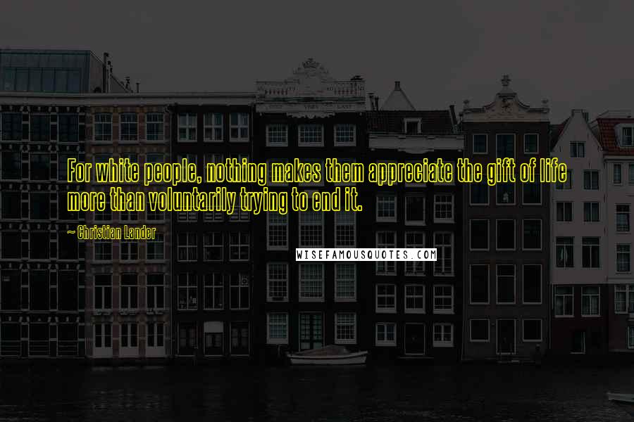 Christian Lander Quotes: For white people, nothing makes them appreciate the gift of life more than voluntarily trying to end it.