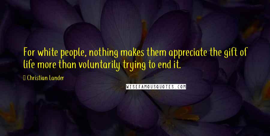 Christian Lander Quotes: For white people, nothing makes them appreciate the gift of life more than voluntarily trying to end it.