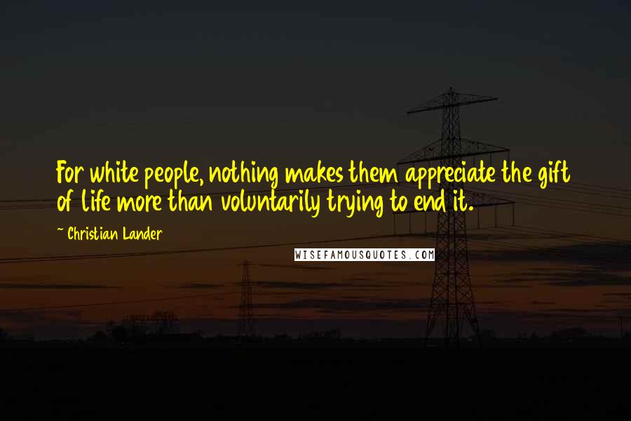 Christian Lander Quotes: For white people, nothing makes them appreciate the gift of life more than voluntarily trying to end it.