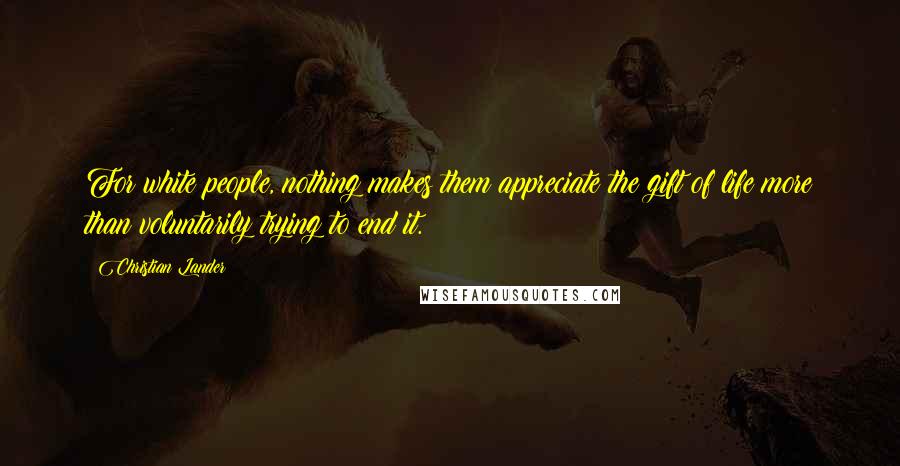 Christian Lander Quotes: For white people, nothing makes them appreciate the gift of life more than voluntarily trying to end it.