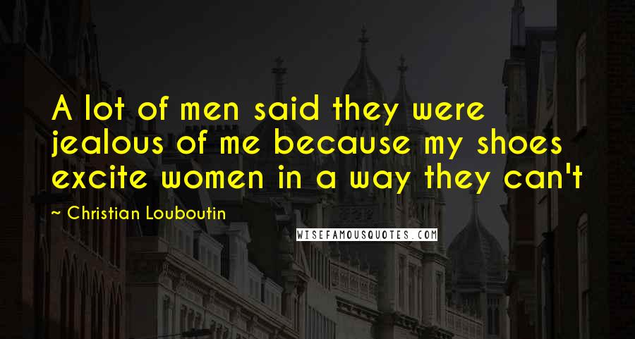 Christian Louboutin Quotes: A lot of men said they were jealous of me because my shoes excite women in a way they can't