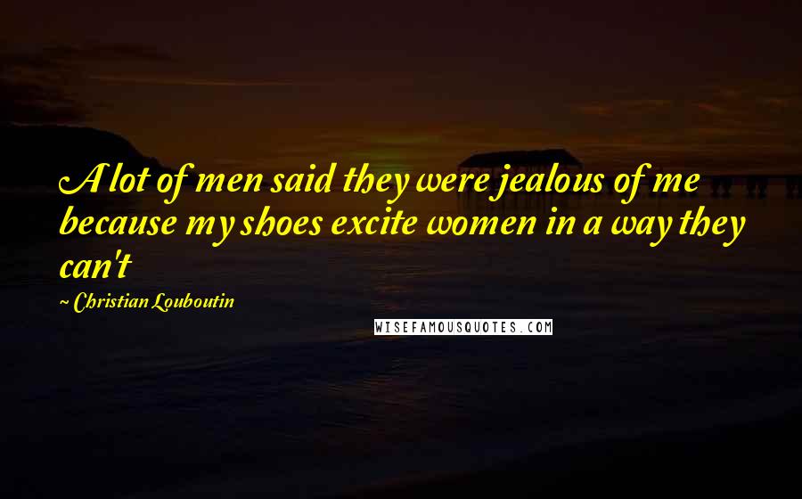 Christian Louboutin Quotes: A lot of men said they were jealous of me because my shoes excite women in a way they can't