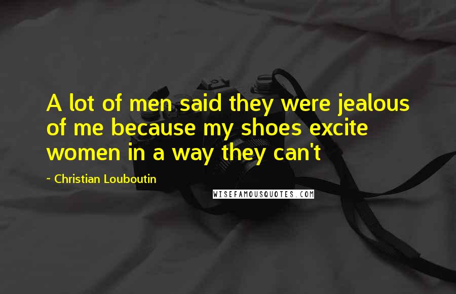 Christian Louboutin Quotes: A lot of men said they were jealous of me because my shoes excite women in a way they can't