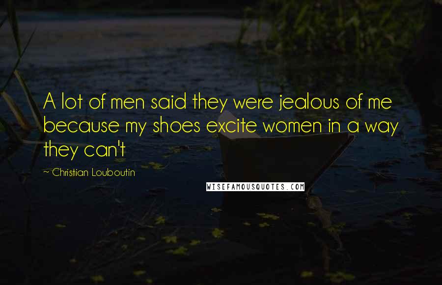 Christian Louboutin Quotes: A lot of men said they were jealous of me because my shoes excite women in a way they can't