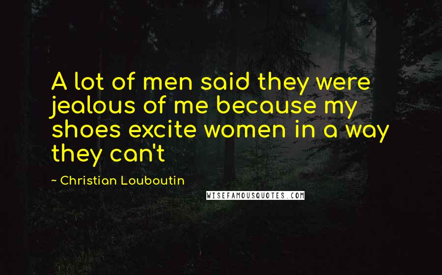 Christian Louboutin Quotes: A lot of men said they were jealous of me because my shoes excite women in a way they can't