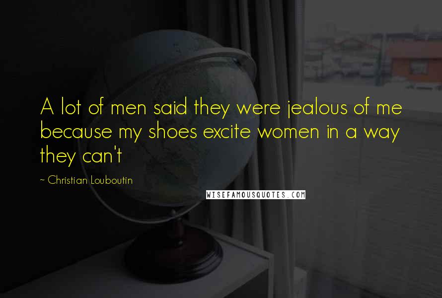 Christian Louboutin Quotes: A lot of men said they were jealous of me because my shoes excite women in a way they can't