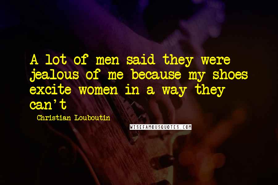 Christian Louboutin Quotes: A lot of men said they were jealous of me because my shoes excite women in a way they can't